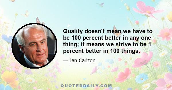 Quality doesn't mean we have to be 100 percent better in any one thing; it means we strive to be 1 percent better in 100 things.