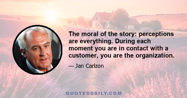 The moral of the story: perceptions are everything. During each moment you are in contact with a customer, you are the organization.