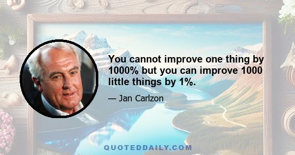 You cannot improve one thing by 1000% but you can improve 1000 little things by 1%.