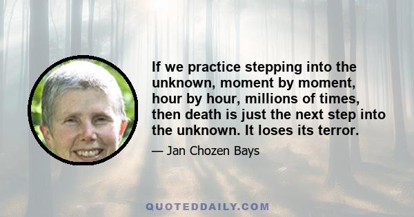 If we practice stepping into the unknown, moment by moment, hour by hour, millions of times, then death is just the next step into the unknown. It loses its terror.