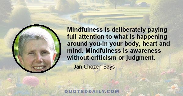 Mindfulness is deliberately paying full attention to what is happening around you-in your body, heart and mind. Mindfulness is awareness without criticism or judgment.