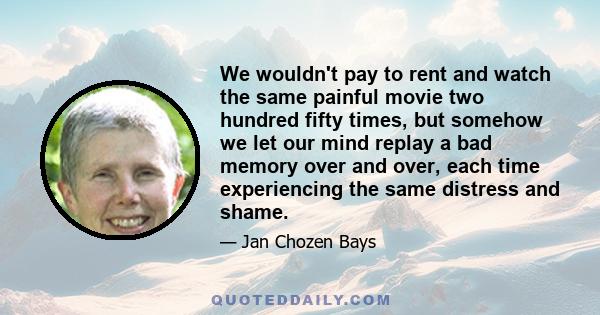 We wouldn't pay to rent and watch the same painful movie two hundred fifty times, but somehow we let our mind replay a bad memory over and over, each time experiencing the same distress and shame.