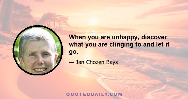 When you are unhappy, discover what you are clinging to and let it go.