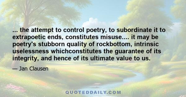 ... the attempt to control poetry, to subordinate it to extrapoetic ends, constitutes misuse.... it may be poetry's stubborn quality of rockbottom, intrinsic uselessness whichconstitutes the guarantee of its integrity,