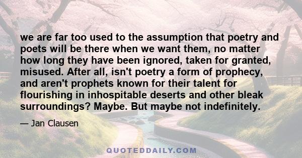 we are far too used to the assumption that poetry and poets will be there when we want them, no matter how long they have been ignored, taken for granted, misused. After all, isn't poetry a form of prophecy, and aren't