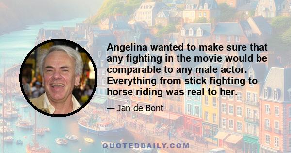 Angelina wanted to make sure that any fighting in the movie would be comparable to any male actor. Everything from stick fighting to horse riding was real to her.