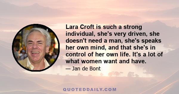 Lara Croft is such a strong individual, she's very driven, she doesn't need a man, she's speaks her own mind, and that she's in control of her own life. It's a lot of what women want and have.