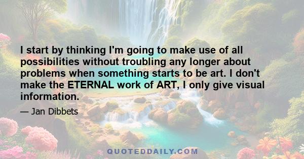 I start by thinking I'm going to make use of all possibilities without troubling any longer about problems when something starts to be art. I don't make the ETERNAL work of ART, I only give visual information.