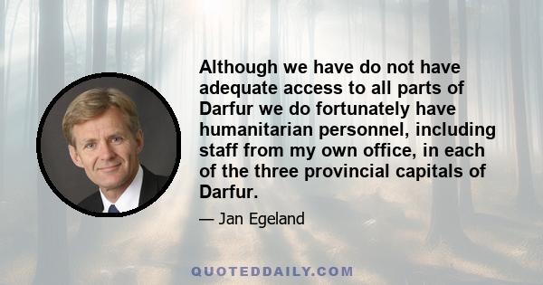 Although we have do not have adequate access to all parts of Darfur we do fortunately have humanitarian personnel, including staff from my own office, in each of the three provincial capitals of Darfur.