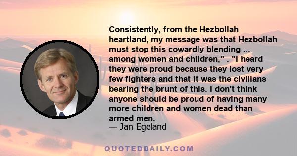 Consistently, from the Hezbollah heartland, my message was that Hezbollah must stop this cowardly blending ... among women and children, . I heard they were proud because they lost very few fighters and that it was the