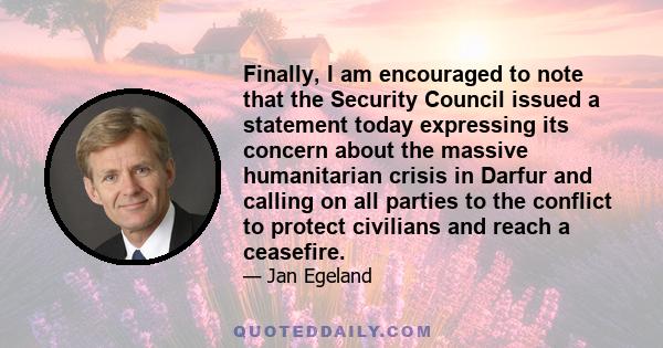 Finally, I am encouraged to note that the Security Council issued a statement today expressing its concern about the massive humanitarian crisis in Darfur and calling on all parties to the conflict to protect civilians