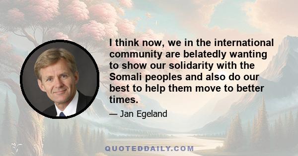 I think now, we in the international community are belatedly wanting to show our solidarity with the Somali peoples and also do our best to help them move to better times.