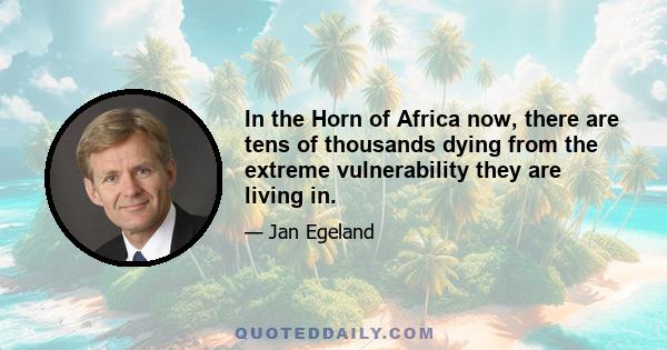 In the Horn of Africa now, there are tens of thousands dying from the extreme vulnerability they are living in.