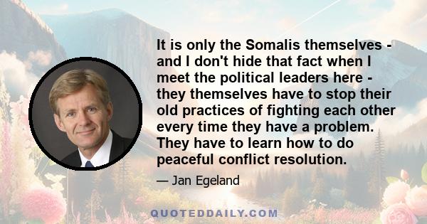 It is only the Somalis themselves - and I don't hide that fact when I meet the political leaders here - they themselves have to stop their old practices of fighting each other every time they have a problem. They have