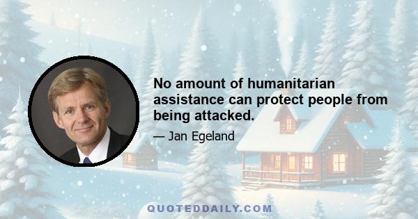 No amount of humanitarian assistance can protect people from being attacked.