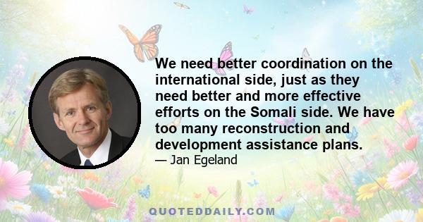 We need better coordination on the international side, just as they need better and more effective efforts on the Somali side. We have too many reconstruction and development assistance plans.