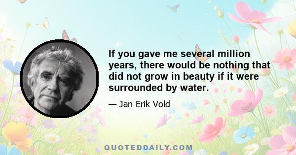 If you gave me several million years, there would be nothing that did not grow in beauty if it were surrounded by water.