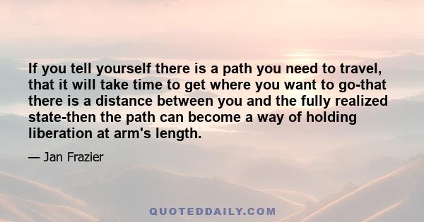 If you tell yourself there is a path you need to travel, that it will take time to get where you want to go-that there is a distance between you and the fully realized state-then the path can become a way of holding