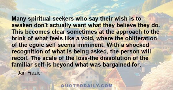 Many spiritual seekers who say their wish is to awaken don't actually want what they believe they do. This becomes clear sometimes at the approach to the brink of what feels like a void, where the obliteration of the