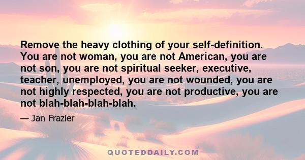 Remove the heavy clothing of your self-definition. You are not woman, you are not American, you are not son, you are not spiritual seeker, executive, teacher, unemployed, you are not wounded, you are not highly