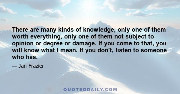 There are many kinds of knowledge, only one of them worth everything, only one of them not subject to opinion or degree or damage. If you come to that, you will know what I mean. If you don't, listen to someone who has.