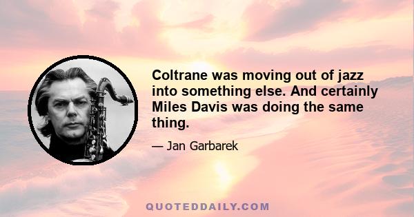 Coltrane was moving out of jazz into something else. And certainly Miles Davis was doing the same thing.