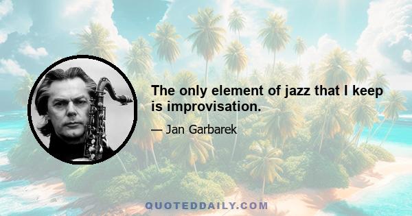 The only element of jazz that I keep is improvisation.