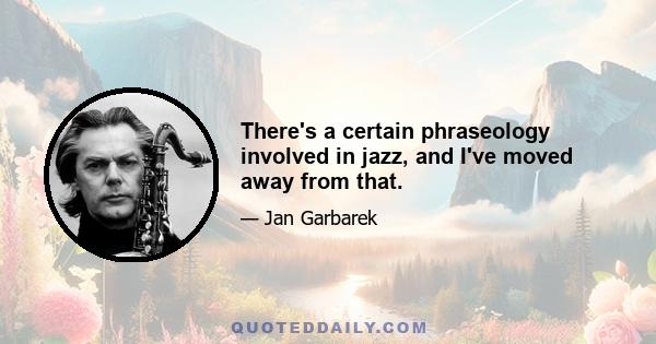 There's a certain phraseology involved in jazz, and I've moved away from that.