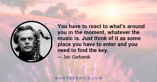 You have to react to what's around you in the moment, whatever the music is. Just think of it as some place you have to enter and you need to find the key.