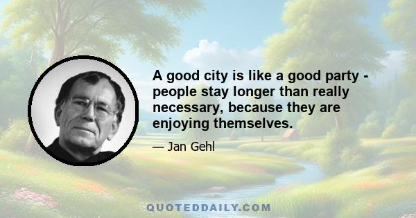 A good city is like a good party - people stay longer than really necessary, because they are enjoying themselves.