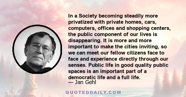 In a Society becoming steadily more privatized with private homes, cars, computers, offices and shopping centers, the public component of our lives is disappearing. It is more and more important to make the cities