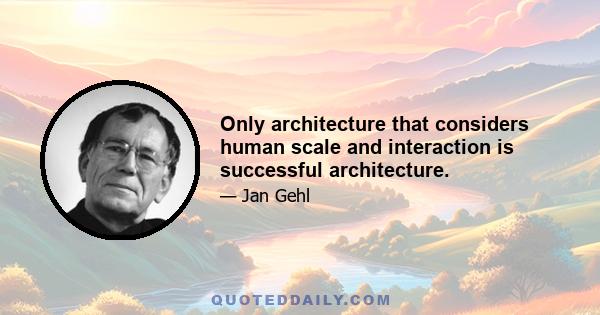 Only architecture that considers human scale and interaction is successful architecture.