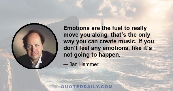 Emotions are the fuel to really move you along, that’s the only way you can create music. If you don’t feel any emotions, like it’s not going to happen.