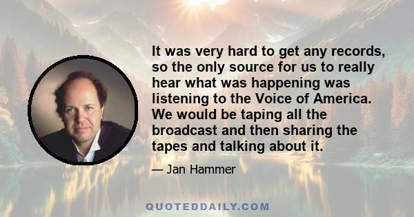 It was very hard to get any records, so the only source for us to really hear what was happening was listening to the Voice of America. We would be taping all the broadcast and then sharing the tapes and talking about