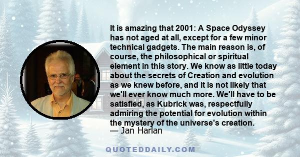 It is amazing that 2001: A Space Odyssey has not aged at all, except for a few minor technical gadgets. The main reason is, of course, the philosophical or spiritual element in this story. We know as little today about