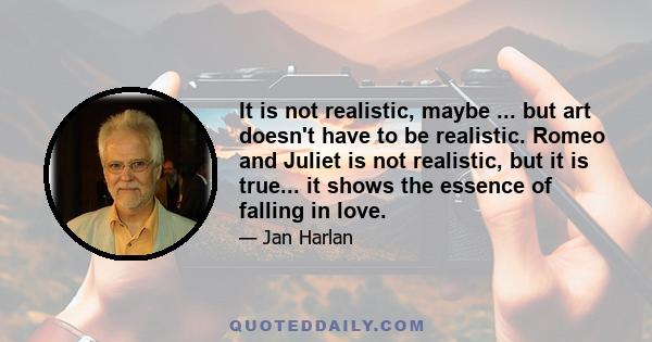 It is not realistic, maybe ... but art doesn't have to be realistic. Romeo and Juliet is not realistic, but it is true... it shows the essence of falling in love.