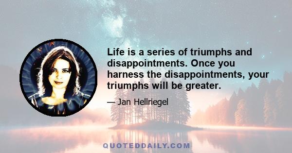 Life is a series of triumphs and disappointments. Once you harness the disappointments, your triumphs will be greater.