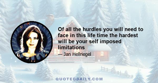 Of all the hurdles you will need to face in this life time the hardest will be your self imposed limitations