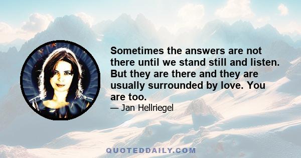 Sometimes the answers are not there until we stand still and listen. But they are there and they are usually surrounded by love. You are too.