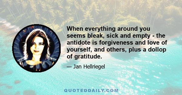 When everything around you seems bleak, sick and empty - the antidote is forgiveness and love of yourself, and others, plus a dollop of gratitude.