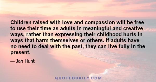 Children raised with love and compassion will be free to use their time as adults in meaningful and creative ways, rather than expressing their childhood hurts in ways that harm themselves or others. If adults have no