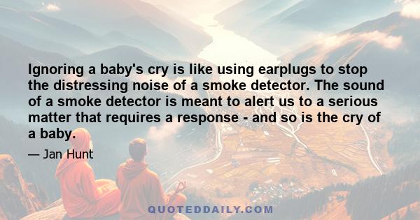 Ignoring a baby's cry is like using earplugs to stop the distressing noise of a smoke detector. The sound of a smoke detector is meant to alert us to a serious matter that requires a response - and so is the cry of a