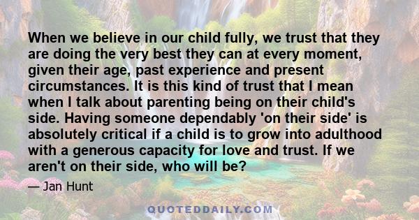 When we believe in our child fully, we trust that they are doing the very best they can at every moment, given their age, past experience and present circumstances. It is this kind of trust that I mean when I talk about 