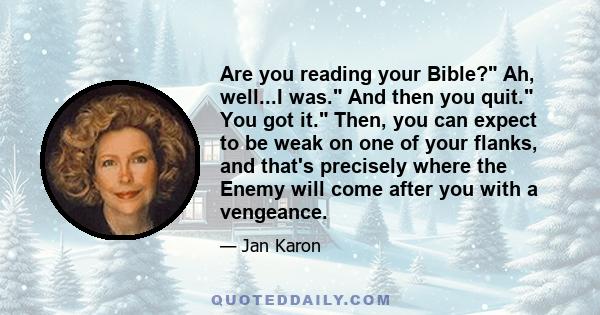 Are you reading your Bible? Ah, well...I was. And then you quit. You got it. Then, you can expect to be weak on one of your flanks, and that's precisely where the Enemy will come after you with a vengeance.