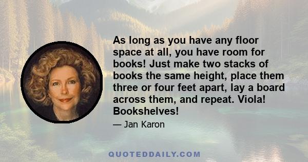 As long as you have any floor space at all, you have room for books! Just make two stacks of books the same height, place them three or four feet apart, lay a board across them, and repeat. Viola! Bookshelves!