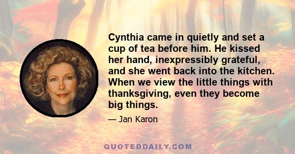 Cynthia came in quietly and set a cup of tea before him. He kissed her hand, inexpressibly grateful, and she went back into the kitchen. When we view the little things with thanksgiving, even they become big things.