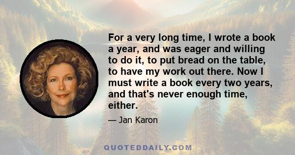 For a very long time, I wrote a book a year, and was eager and willing to do it, to put bread on the table, to have my work out there. Now I must write a book every two years, and that's never enough time, either.