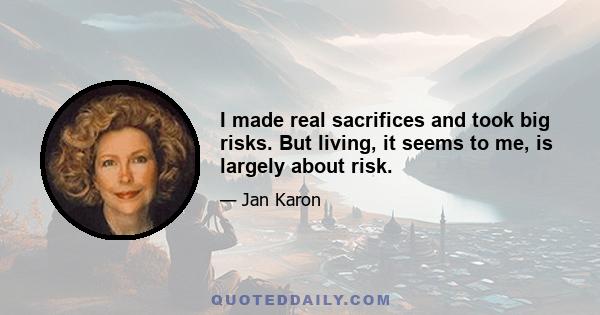 I made real sacrifices and took big risks. But living, it seems to me, is largely about risk.