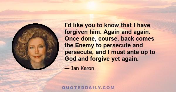 I'd like you to know that I have forgiven him. Again and again. Once done, course, back comes the Enemy to persecute and persecute, and I must ante up to God and forgive yet again.