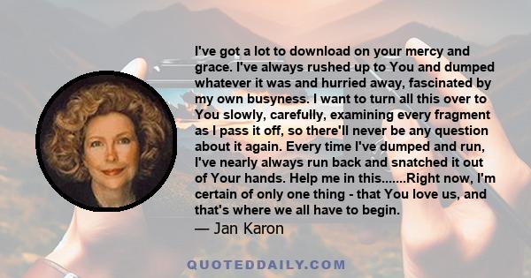 I've got a lot to download on your mercy and grace. I've always rushed up to You and dumped whatever it was and hurried away, fascinated by my own busyness. I want to turn all this over to You slowly, carefully,